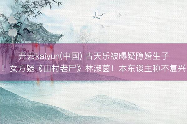 开云kaiyun(中国) 古天乐被曝疑隐婚生子!女方疑《山村老尸》林淑茵!本东谈主称不复兴