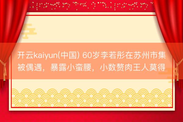 开云kaiyun(中国) 60岁李若彤在苏州市集被偶遇，暴露小蛮腰，小数赘肉王人莫得