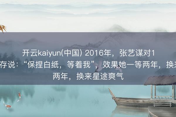 开云kaiyun(中国) 2016年，张艺谋对16岁的刘浩存说：“保捏白纸，等着我”，效果她一等两年，换来星途爽气