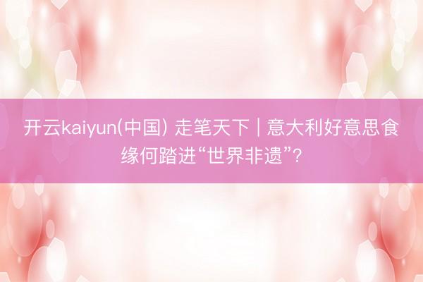 开云kaiyun(中国) 走笔天下 | 意大利好意思食缘何踏进“世界非遗”？