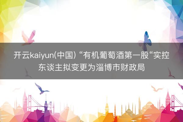 开云kaiyun(中国) “有机葡萄酒第一股“实控东谈主拟变更为淄博市财政局