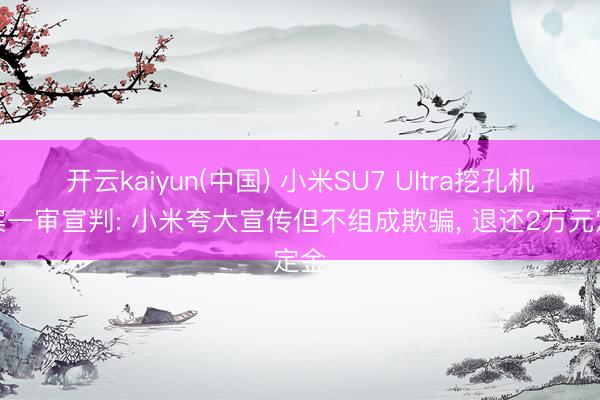 开云kaiyun(中国) 小米SU7 Ultra挖孔机盖案一审宣判: 小米夸大宣传但不组成欺骗， 退还2万元定金