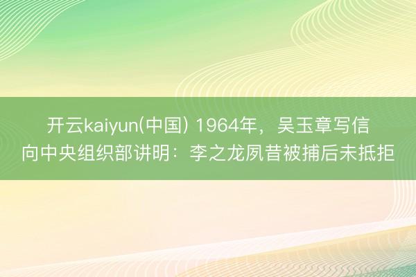 开云kaiyun(中国) 1964年，吴玉章写信向中央组织部讲明：李之龙夙昔被捕后未抵拒