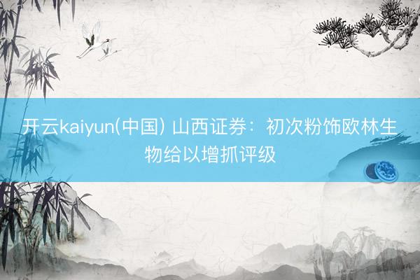 开云kaiyun(中国) 山西证券：初次粉饰欧林生物给以增抓评级