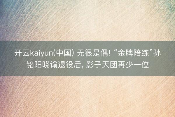 开云kaiyun(中国) 无很是偶! “金牌陪练”孙铭阳晓谕退役后， 影子天团再少一位