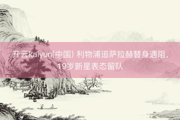 开云kaiyun(中国) 利物浦追萨拉赫替身遇阻,19岁新星表态留队