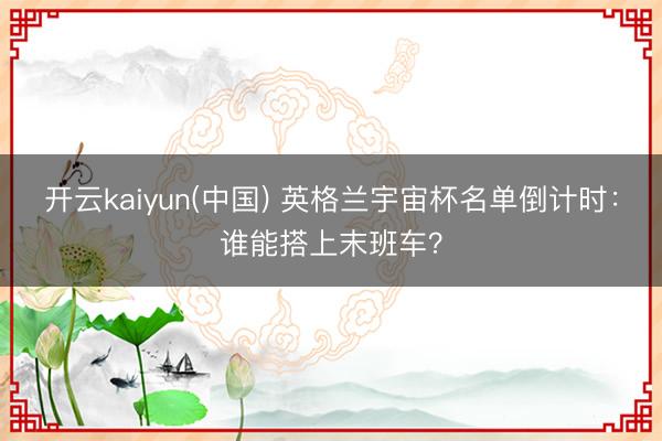 开云kaiyun(中国) 英格兰宇宙杯名单倒计时：谁能搭上末班车？