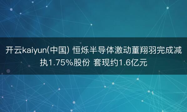 开云kaiyun(中国) 恒烁半导体激动董翔羽完成减执1.75%股份 套现约1.6亿元