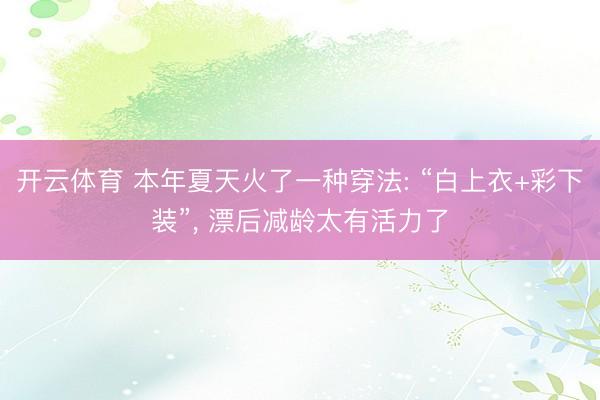 开云体育 本年夏天火了一种穿法: “白上衣+彩下装”， 漂后减龄太有活力了