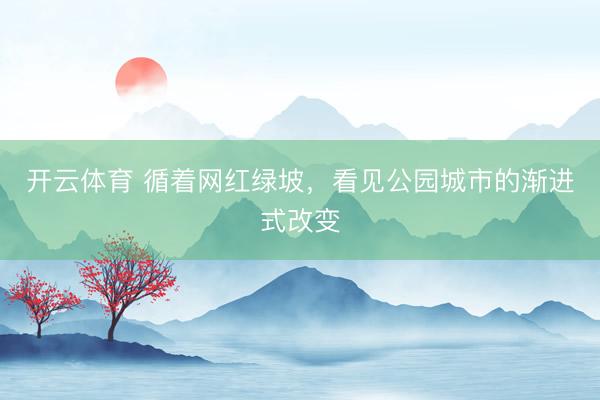 开云体育 循着网红绿坡，看见公园城市的渐进式改变