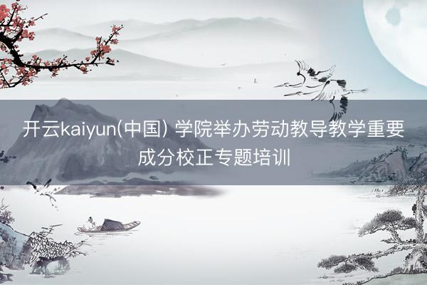 开云kaiyun(中国) 学院举办劳动教导教学重要成分校正专题培训