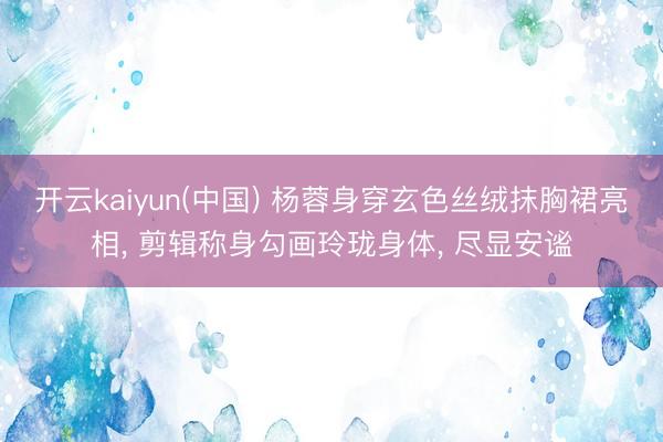 开云kaiyun(中国) 杨蓉身穿玄色丝绒抹胸裙亮相， 剪辑称身勾画玲珑身体，<a href=
