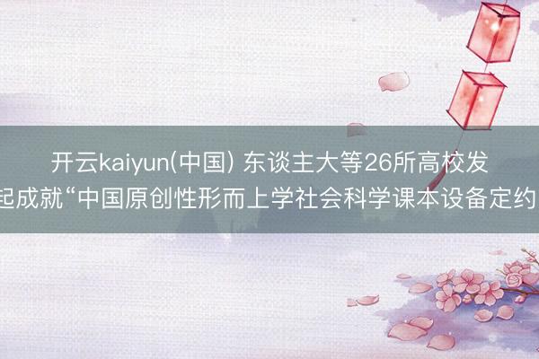 开云kaiyun(中国) 东谈主大等26所高校发起成就“中国原创性形而上学社会科学课本设备定约”