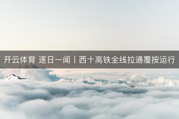 开云体育 逐日一闻丨西十高铁全线拉通覆按运行