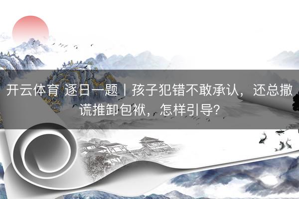 开云体育 逐日一题丨孩子犯错不敢承认，还总撒谎推卸包袱，怎样引导？