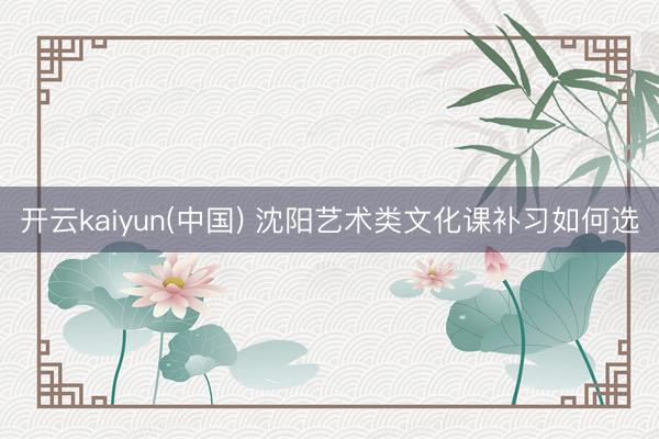 开云kaiyun(中国) 沈阳艺术类文化课补习如何选
