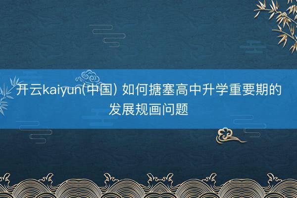 开云kaiyun(中国) 如何搪塞高中升学重要期的发展规画问题