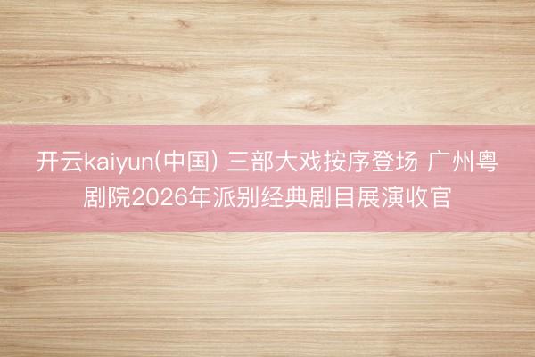 开云kaiyun(中国) 三部大戏按序登场 广州粤剧院2026年派别经典剧目展演收官
