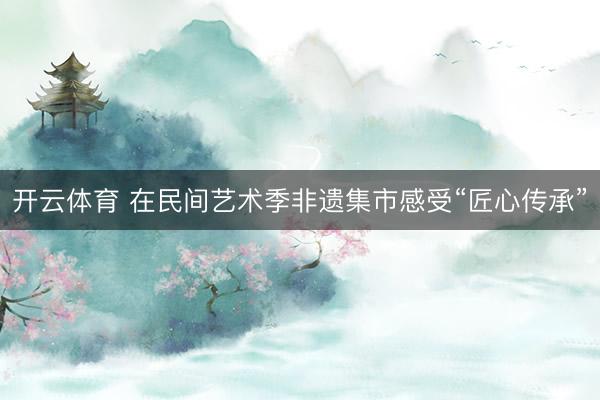 开云体育 在民间艺术季非遗集市感受“匠心传承”