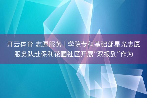 开云体育 志愿服务 | 学院专科基础部星光志愿服务队赴保利花圃社区开展“双报到”作为