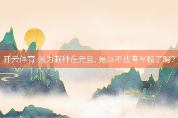 开云体育 因为栽种在元旦， 是以不成考军校了吗?