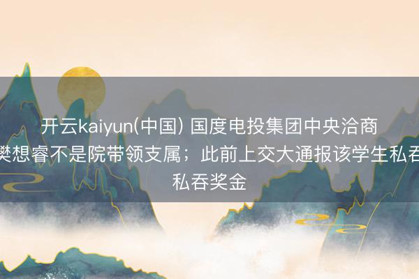 开云kaiyun(中国) 国度电投集团中央洽商院：樊想睿不是院带领支属；此前上交大通报该学生私吞奖金