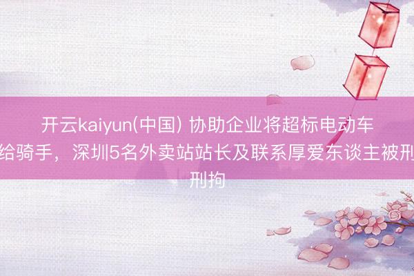 开云kaiyun(中国) 协助企业将超标电动车卖给骑手,深圳5名外卖站站长及联系厚爱东谈主被刑拘