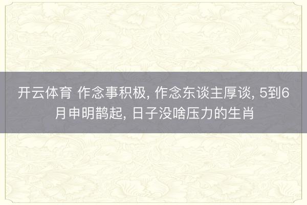 开云体育 作念事积极， 作念东谈主厚谈， 5到6月申明鹊起， 日子没啥压力的生肖