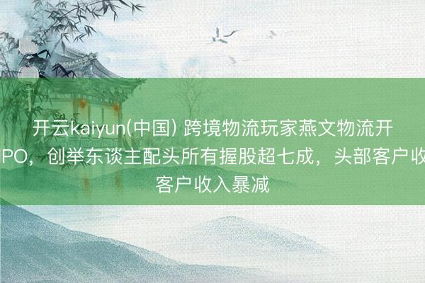 开云kaiyun(中国) 跨境物流玩家燕文物流开动港股IPO，创举东谈主配头所有握股超七成，头部客户收入暴减