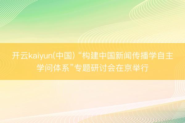 开云kaiyun(中国) “构建中国新闻传播学自主学问体系”专题研讨会在京举行