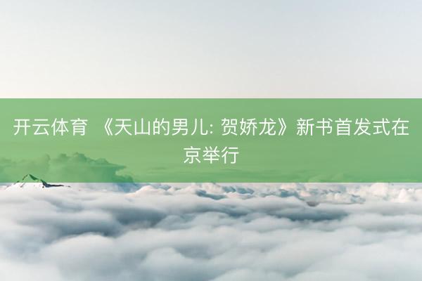 开云体育 《天山的男儿: 贺娇龙》新书首发式在京举行