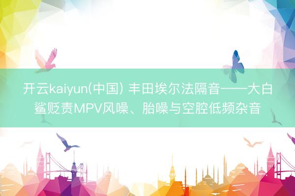 开云kaiyun(中国) 丰田埃尔法隔音——大白鲨贬责MPV风噪、胎噪与空腔低频杂音