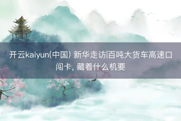 开云kaiyun(中国) 新华走访|百吨大货车高速口闯卡， 藏着什么机要