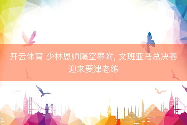 开云体育 少林恩师隔空攀附， 文班亚马总决赛迎来要津老练