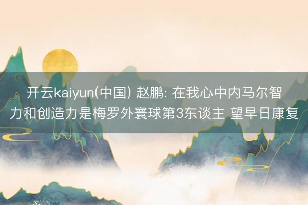 开云kaiyun(中国) 赵鹏: 在我心中内马尔智力和创造力是梅罗外寰球第3东谈主 望早日康复