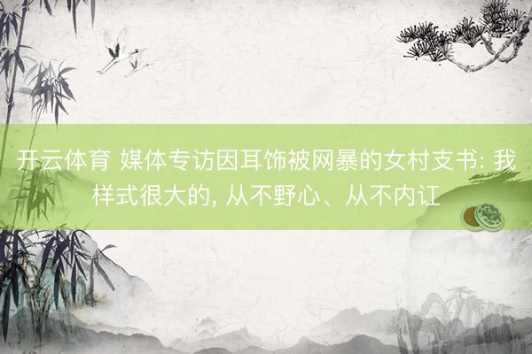开云体育 媒体专访因耳饰被网暴的女村支书: 我样式很大的， 从不野心、从不内讧