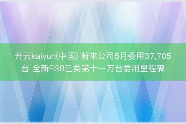 开云kaiyun(中国) 蔚来公司5月委用37,705台 全新ES8已矣第十一万台委用里程碑