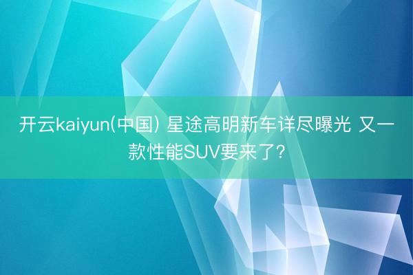 开云kaiyun(中国) 星途高明新车详尽曝光 又一款性能SUV要来了?