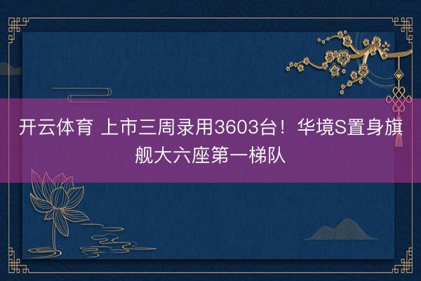 开云体育 上市三周录用3603台！华境S置身旗舰大六座第一梯队