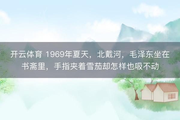 开云体育 1969年夏天，北戴河，毛泽东坐在书斋里，手指夹着雪茄却怎样也吸不动