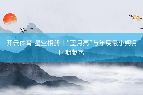 开云体育 星空相册｜“蓝月亮”与年度最小朔月同期献艺