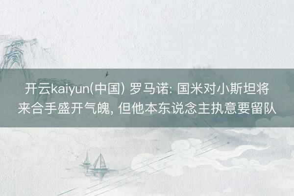 开云kaiyun(中国) 罗马诺: 国米对小斯坦将来合手盛开气魄， 但他本东说念主执意要留队