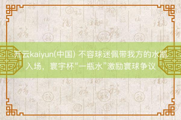 开云kaiyun(中国) 不容球迷佩带我方的水瓶入场，寰宇杯“一瓶水”激励寰球争议