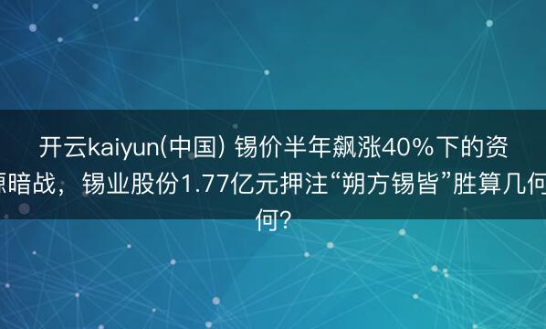 开云kaiyun(中国) 锡价半年飙涨40％下的资源暗战，锡业股份1.77亿元押注“朔方锡皆”胜算几何？