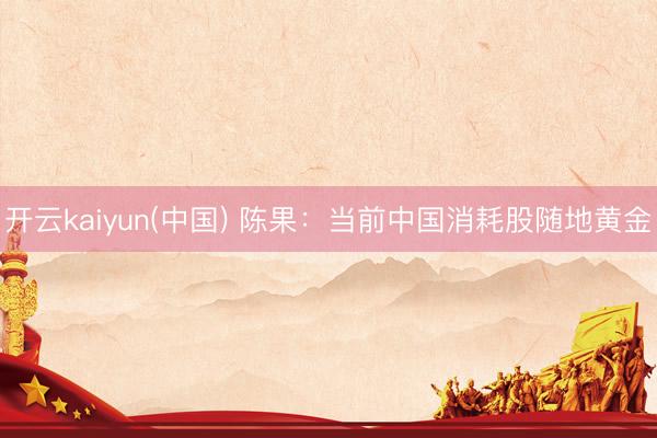 开云kaiyun(中国) 陈果：当前中国消耗股随地黄金