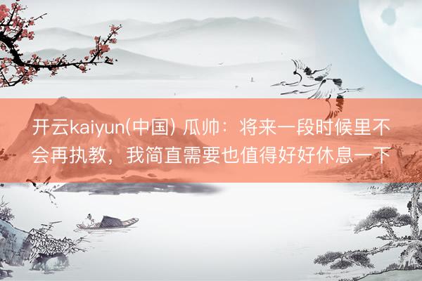 开云kaiyun(中国) 瓜帅：将来一段时候里不会再执教，我简直需要也值得好好休息一下
