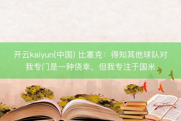 开云kaiyun(中国) 比塞克：得知其他球队对我专门是一种侥幸，但我专注于国米