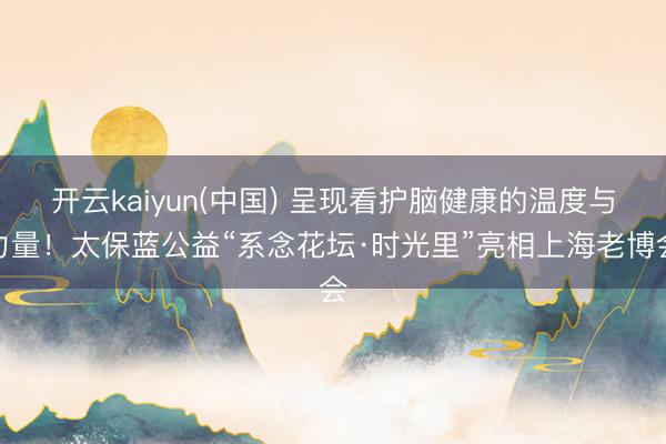 开云kaiyun(中国) 呈现看护脑健康的温度与力量！太保蓝公益“系念花坛·时光里”