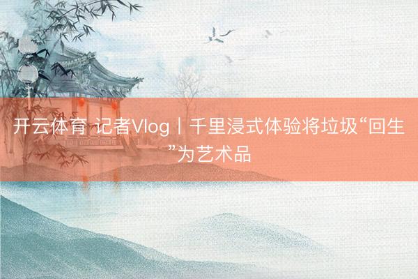 开云体育 记者Vlog丨千里浸式体验将垃圾“回生”为艺术品