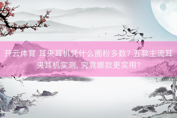 开云体育 耳夹耳机凭什么圈粉多数? 五款主流耳夹耳机实测， 究竟哪款更实用?